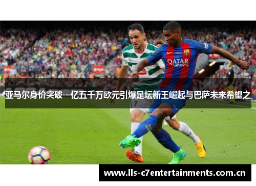 亚马尔身价突破一亿五千万欧元引爆足坛新王崛起与巴萨未来希望之